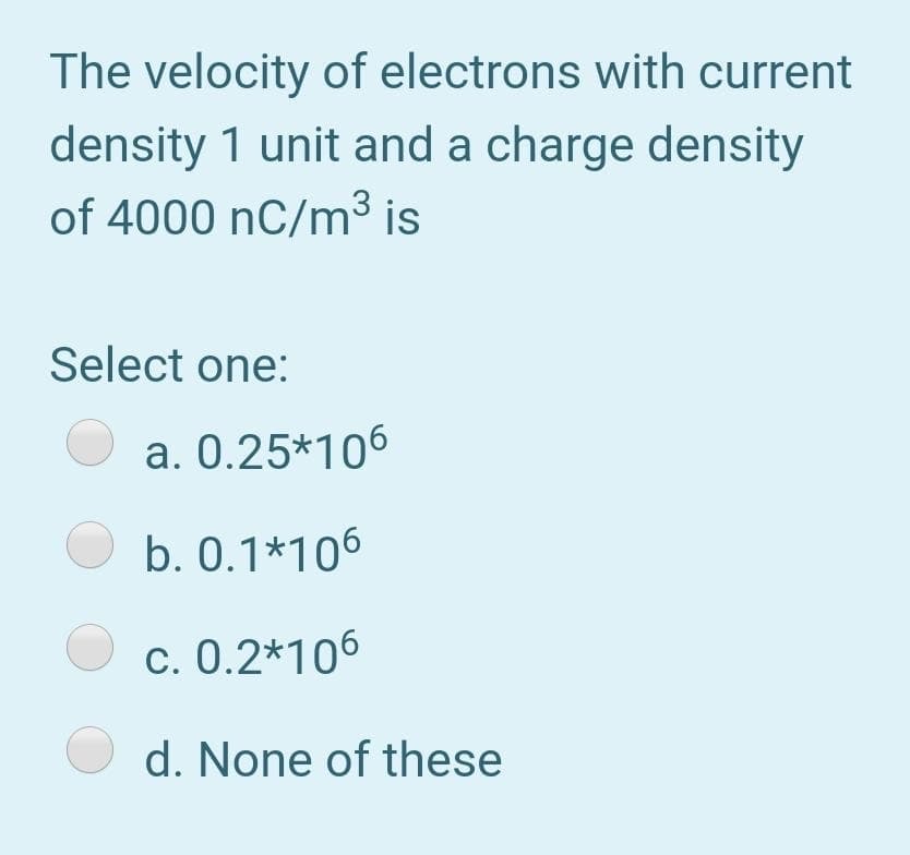 The velocity of electrons with current
density 1 unit and a charge density
of 4000 nC/m³ is
Select one:
a. 0.25*106
O b. 0.1*106
O c. 0.2*106
O d. None of these
