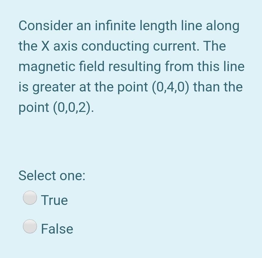 Consider an infinite length line along
the X axis conducting current. The
magnetic field resulting from this line
is greater at the point (0,4,0) than the
point (0,0,2).
Select one:
True
False
