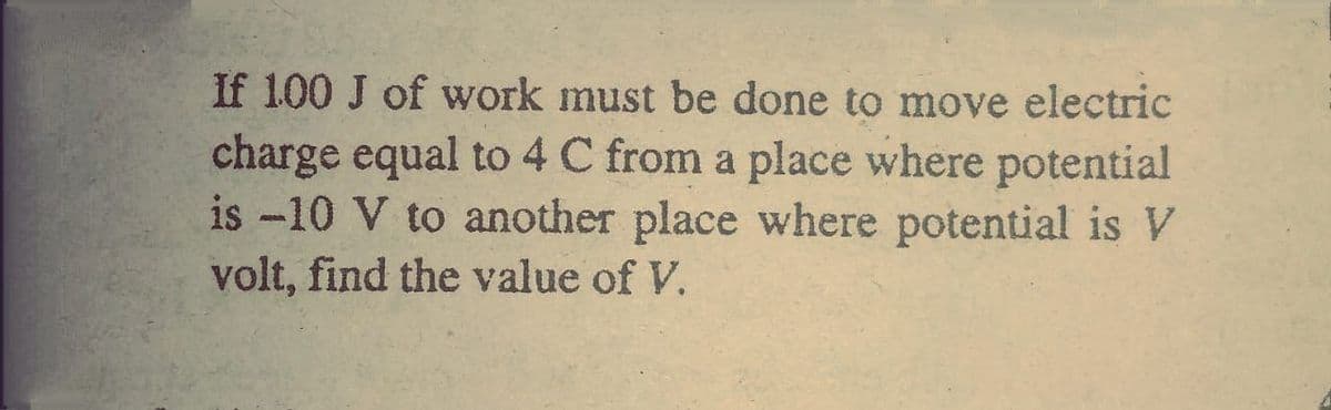 If 100 J of work must be done to move electric
charge equal to 4 C from a place where potential
is -10 V to another place where potential is V
volt, find the value of V.
