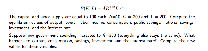 F(K, L) = AK¹/21/2
The capital and labor supply are equal to 100 each, A=10, G = 200 and T = 200. Compute the
equilibrium values of output, overall labor income, consumption, public savings, national savings,
investment, and the interest rate.
Suppose now government spending increases to G=300 (everything else stays the same). What
happens to output, consumption, savings, investment and the interest rate? Compute the new
values for these variables.