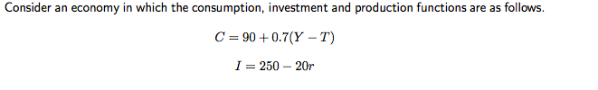 Consider an economy in which the consumption, investment and production functions are as follows.
C = 90+0.7(Y-T)
I = 250 - 20r