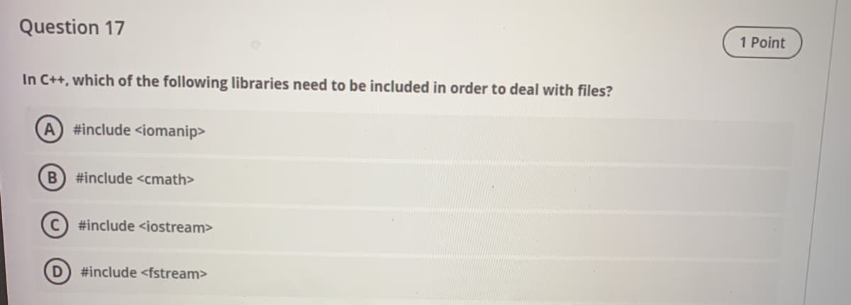 Question 17
1 Point
In C++, which of the following libraries need to be included in order to deal with files?
A #include <iomanip>
#include <cmath>
#include <iostream>
#include <fstream>
