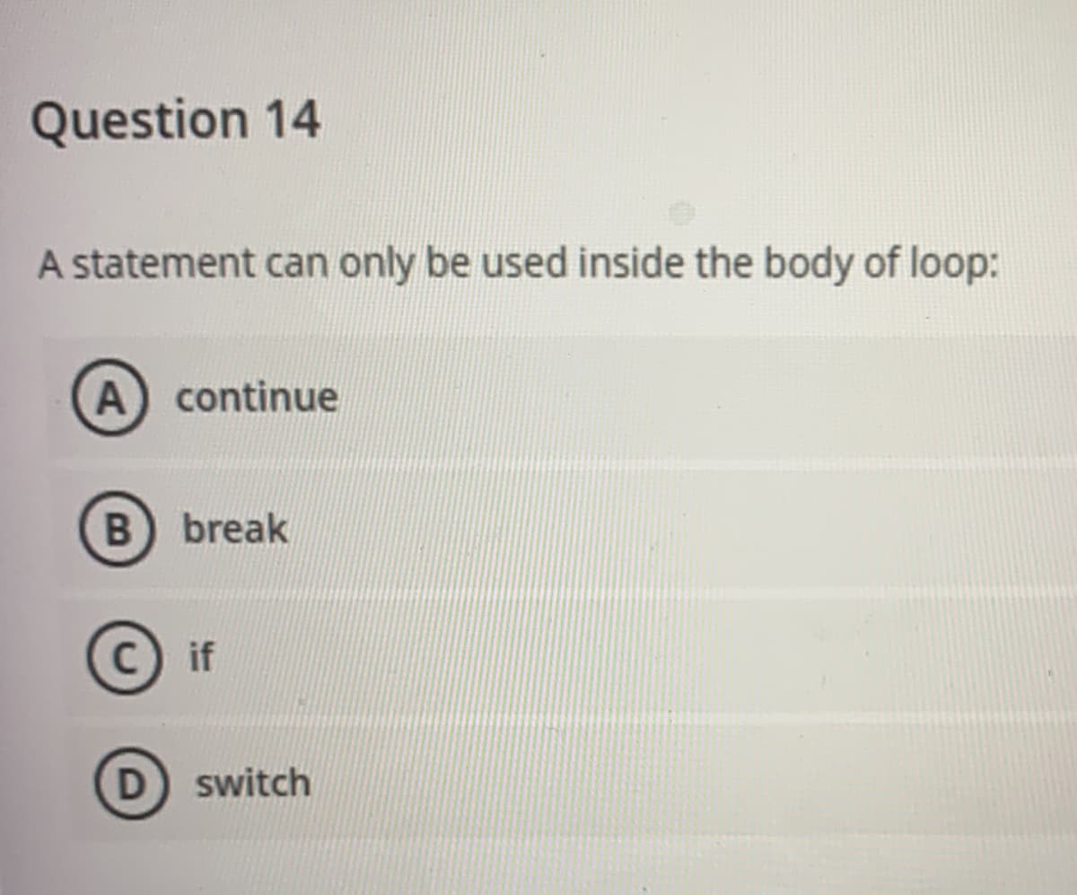 Question 14
A statement can only be used inside the body of loop:
A continue
B break
C if
D switch
