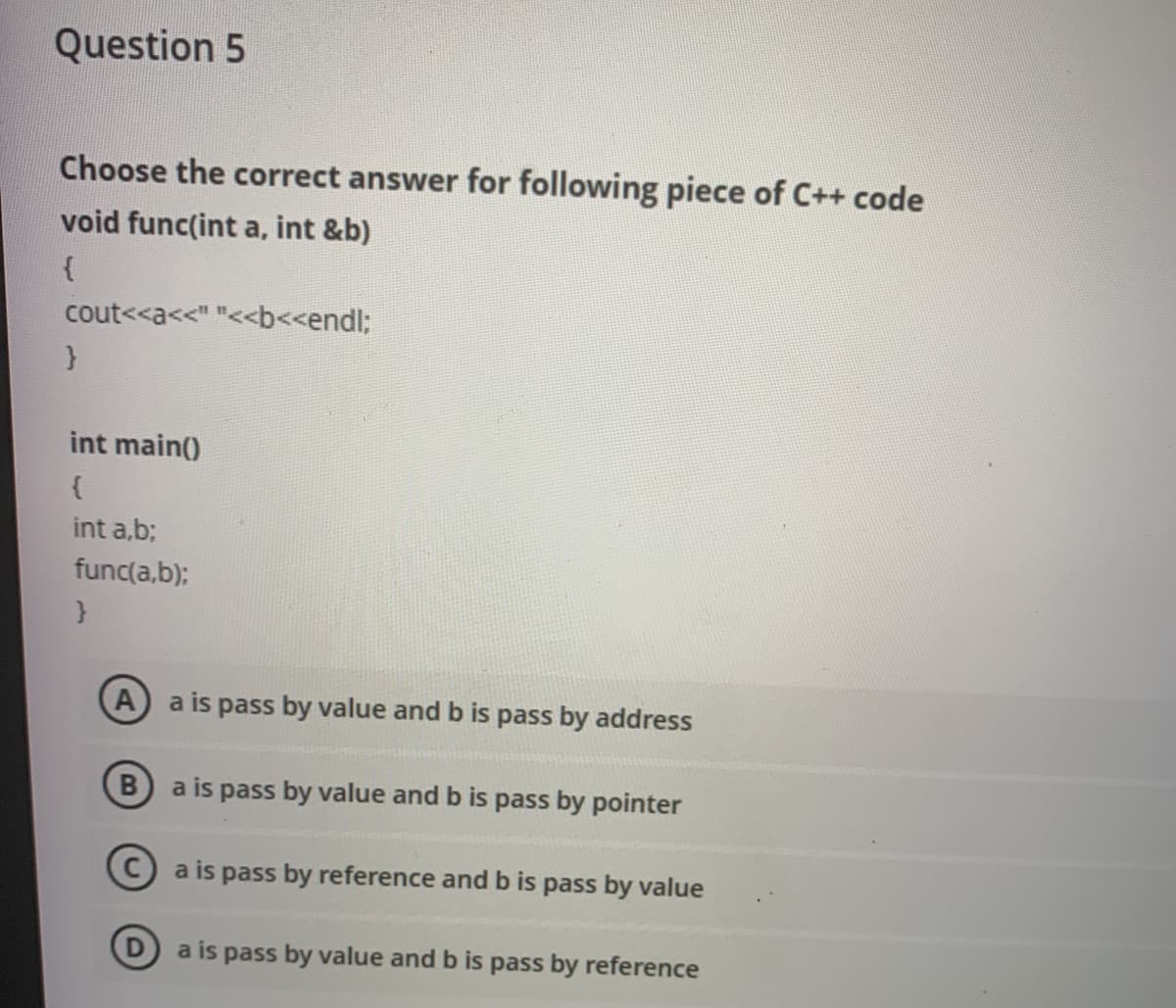 Question 5
Choose the correct answer for following piece of C++ code
void func(int a, int &b)
cout<<a<<" "<<b<<endl;
int main()
{
int a,b;
func(a,b);
A) a is pass by value and b is pass by address
a is pass by value and b is pass by pointer
C)a is pass by reference and b is pass by value
a is pass by value and b is pass by reference
