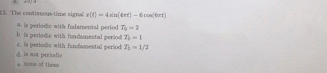 13. The continuous-time signal x(t) = 4 sin(4nt)- 6 cos(6rt)
a. is periodic with fudamental period To 2
b is periodic with fundamental period To = 1
c. is periodic with fundamental period To 1/2
d. is not periodic
e, none of these
