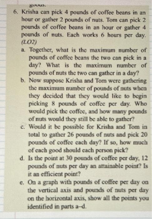 gudus.
6. Krisha can pick 4 pounds of coffee beans in an
hour or gather 2 pounds of nuts. Tom can pick 2
pounds of coffee beans in an hour or gather 4
pounds of nuts. Each works 6 hours per day.
(LO2)
a. Together, what is the maximum number of
pounds of coffee beans the two can pick in a
day? What is the maximum number of
pounds of nuts the two can gather in a day?
b. Now supposc Krisha and Tom were gathering
the maximum number of pounds of nuts when
they decided that they would like to begin
picking 8 pounds of coffee per day. Who
would pick the coffee, and how many pounds
of nuts would they still be able to gather?
c. Would it be possible for Krisha and Tom in
total to gather 26 pounds of nuts and pick 20
pounds of coffee each day? If so, how much
of each good should each person pick?
d. Is the point at 30 pounds of coffee per day, 12
pounds of nuts per day an attainable point? Is
it an efficient point?
e. On a graph with pounds of coffee per day on
the vertical axis and pounds of nuts per day
on the horizontal axis, show all the points you
identified in parts a-d.