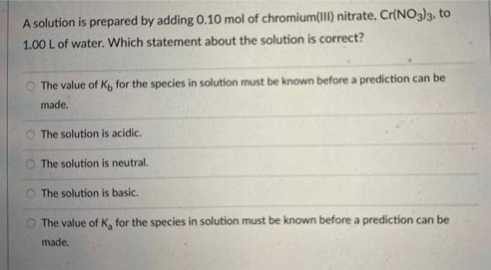 A solution is prepared by adding 0.10 mol of chromium(III) nitrate, Cr(NO3)3, to
1.00 L of water. Which statement about the solution is correct?
The value of K, for the species in solution must be known before a prediction can be
made.
The solution is acidic.
The solution is neutral.
The solution is basic.
The value of K, for the species in solution must be known before a prediction can be
made.