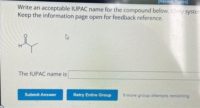[Review Topics]
Write an acceptable IUPAC name for the compound below. (Only syster
Keep the information page open for feedback reference.
The IUPAC name is
Submit Answer
Retry Entire Group 9 more group attempts remaining