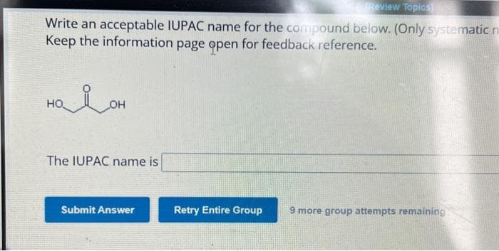 Review Topics]
Write an acceptable IUPAC name for the compound below. (Only systematic n
Keep the information page open for feedback reference.
налон
The IUPAC name is
Submit Answer
Retry Entire Group 9 more group attempts remaining