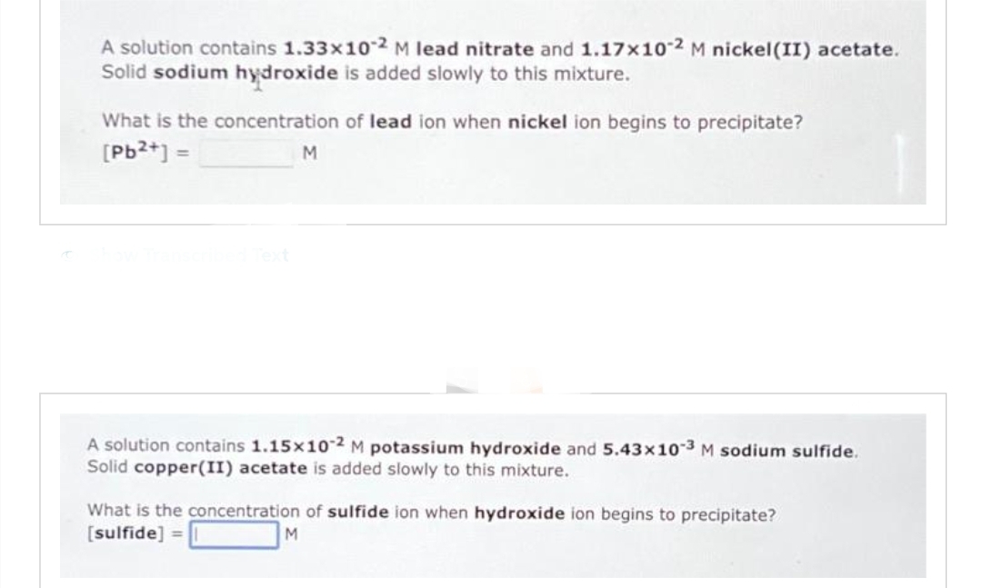 A solution contains 1.33x10-2 M lead nitrate and 1.17x10-2 M nickel (II) acetate.
Solid sodium hydroxide is added slowly to this mixture.
What is the concentration of lead ion when nickel ion begins to precipitate?
[Pb²+] =
M
A solution contains 1.15x10-2 M potassium hydroxide and 5.43x10-3 M sodium sulfide.
Solid copper(II) acetate is added slowly to this mixture.
What is the concentration of sulfide ion when hydroxide ion begins to precipitate?
[sulfide] =
M