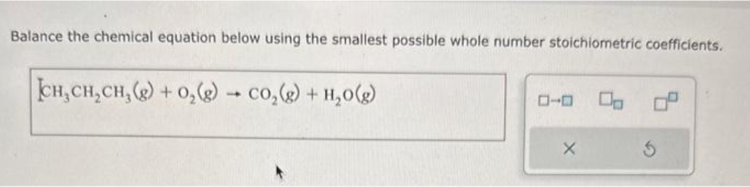 Balance the chemical equation below using the smallest possible whole number stoichiometric coefficients.
CH,CH,CH,(g) +O,(g) → CO,(g) + H,O(g)
X
Op