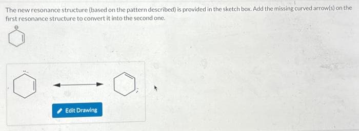 The new resonance structure (based on the pattern described) is provided in the sketch box. Add the missing curved arrow(s) on the
first resonance structure to convert it into the second one.
Edit Drawing