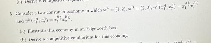 Derive a Co
5. Consider a two-consumer economy in which wA = (1,2), wB=(2, 2), u^(x₁,x) = x₁³x₂
and u²(x,x) = x, ³x₂²
(a) Illustrate this economy in an Edgeworth box.
(b) Derive a competitive equilibrium for this economy.
11_JJ)