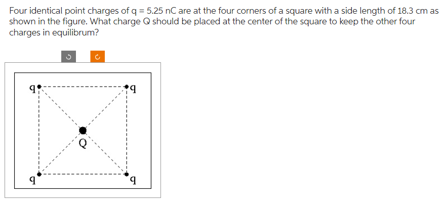 Four identical point charges of q = 5.25 nC are at the four corners of a square with a side length of 18.3 cm as
shown in the figure. What charge Q should be placed at the center of the square to keep the other four
charges in equilibrum?
9:
9
+9
9