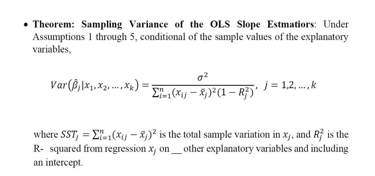 • Theorem: Sampling Variance of the OLS Slope Estmatiors: Under
Assumptions through 5, conditional of the sample values of the explanatory
variables,
Var (Bj|x₁,x₂,..., xk)
0²
Σ?t=1(X¡j — Ñ;)² (1 − R²)'
-
j=1,2,..., k
where SST; = [-1(xij - x)² is the total sample variation in x₁, and R is the
R- squared from regression x; on ____ other explanatory variables and including
an intercept.