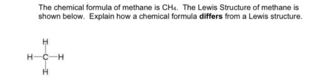 The chemical formula of methane is CH4. The Lewis Structure of methane is
shown below. Explain how a chemical formula differs from a Lewis structure.
H-C-H
