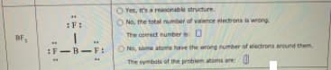 Yes, It's a reasonable structure
O No, the total number of valence electrons is wrong
:F:
The comect number is 0
BF,
:F-B-F:
ONo, some atoms have the wrong number of electrons around them
The symbols of the problem atoms are:
