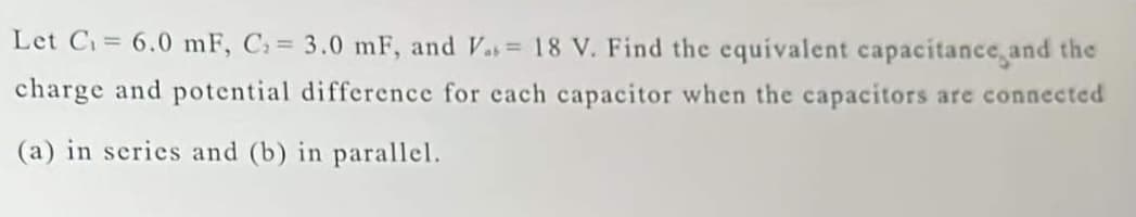 Let C₁= 6.0 mF, C₁ = 3.0 mF, and V.= 18 V. Find the equivalent capacitance and the
charge and potential difference for each capacitor when the capacitors are connected
(a) in series and (b) in parallel.