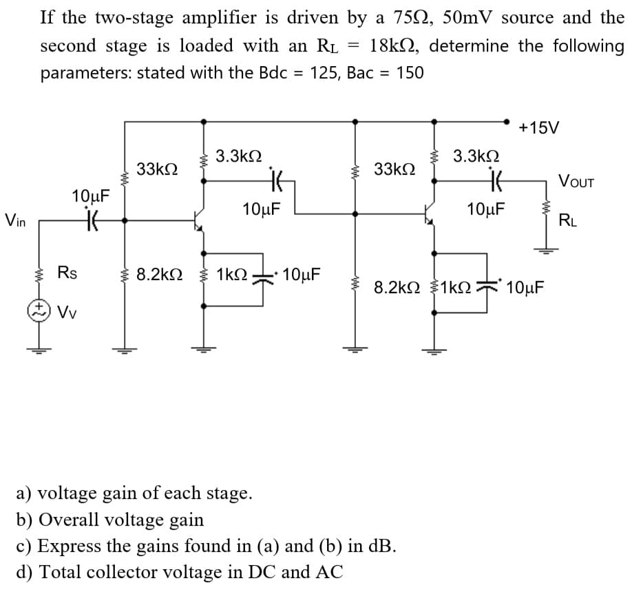 If the two-stage amplifier is driven by a 7502, 50mV source and the
18k, determine the following
second stage is loaded with an R₁
parameters: stated with the Bdc = 125, Bac 150
10μF
Vin it
www
Rs
+ Vv
33ΚΩ
3.3ΚΩ
it
10μF
8.2ΚΩ 1kQ 10μF
a) voltage gain of each stage.
b) Overall voltage gain
=
=
33ΚΩ
{
c) Express the gains found in (a) and (b) in dB.
d) Total collector voltage in DC and AC
3.3ΚΩ
it
10μF
+15V
8.2kΩ {1kΩ 10μF
VOUT
RL