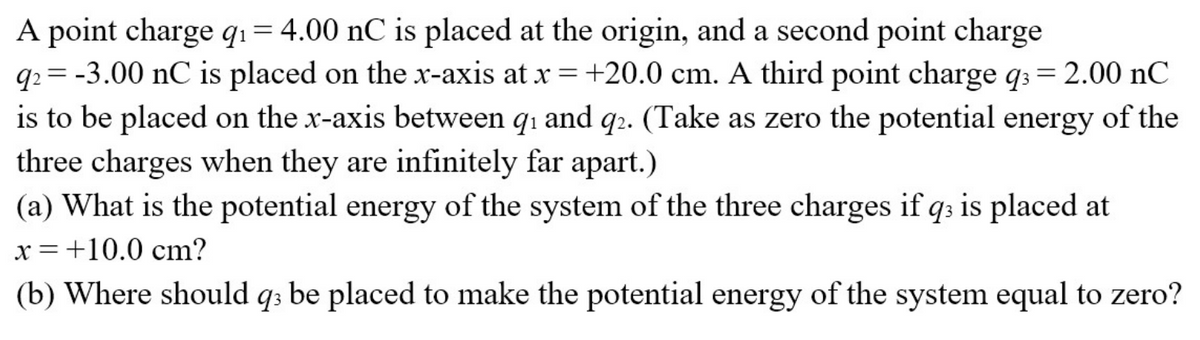 A point charge q₁ = 4.00 nC is placed at the origin, and a second point charge
q2 = -3.00 nC is placed on the x-axis at x = +20.0 cm. A third point charge q3 = 2.00 nC
is to be placed on the x-axis between q₁ and q2. (Take as zero the potential energy of the
three charges when they are infinitely far apart.)
(a) What is the potential energy of the system of the three charges if q3 is placed at
x = +10.0 cm?
(b) Where should q3 be placed to make the potential energy of the system equal to zero?