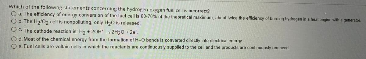 Which of the following statements concerning the hydrogen-oxygen fuel cell is incorrect?
O a. The efficiency of energy conversion of the fuel cell is 60-70% of the theoretical maximum, about twice the efficiency of burning hydrogen in a heat engine with a generator.
O b. The H₂/02 cell is nonpolluting, only H₂O is released.
OC. The cathode reaction is: H₂ + 2OH² → 2H₂O + 2e².
Od. Most of the chemical energy from the formation of H-O bonds is converted directly into electrical energy.
Oe. Fuel cells are voltaic cells in which the reactants are continuously supplied to the cell and the products are continuously removed.