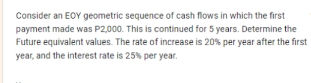 Consider an EOY geometric sequence of cash flows in which the first
payment made was P2,000. This is continued for 5 years. Determine the
Future equivalent values. The rate of increase is 20% per year after the first
year, and the interest rate is 25% per year.
