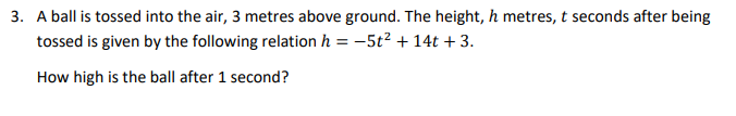 3. A ball is tossed into the air, 3 metres above ground. The height, h metres, t seconds after being
tossed is given by the following relation h
-5t² + 14t + 3.
How high is the ball after 1 second?
==
