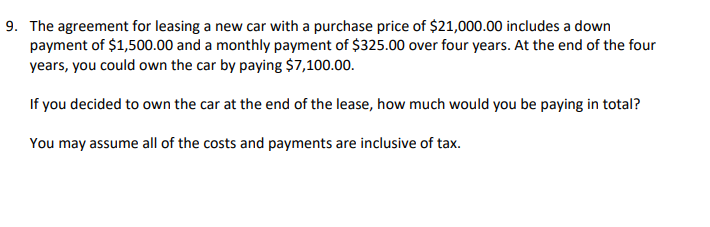 9. The agreement for leasing a new car with a purchase price of $21,000.00 includes a down
payment of $1,500.00 and a monthly payment of $325.00 over four years. At the end of the four
years, you could own the car by paying $7,100.00.
If you decided to own the car at the end of the lease, how much would you be paying in total?
You may assume all of the costs and payments are inclusive of tax.