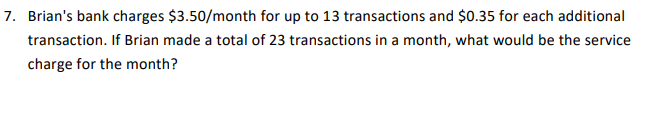 7. Brian's bank charges $3.50/month for up to 13 transactions and $0.35 for each additional
transaction. If Brian made a total of 23 transactions in a month, what would be the service
charge for the month?