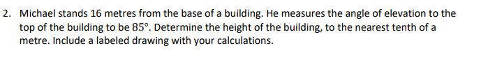 2. Michael stands 16 metres from the base of a building. He measures the angle of elevation to the
top of the building to be 85°. Determine the height of the building, to the nearest tenth of a
metre. Include a labeled drawing with your calculations.