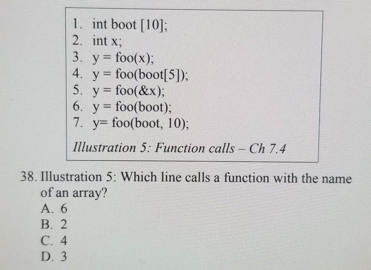 1. int boot [10];
2. int x,
3. у %3D foo(x)3;
4. y = foo(boot[5]);
5. y foo(&x);
6. y = foo(boot);
7. y- foo(boot, 10);
Illustration 5: Function calls - Ch 7.4
38. Illustration 5: Which line calls a function with the name
of an array?
А. 6
В. 2
С. 4
D. 3
