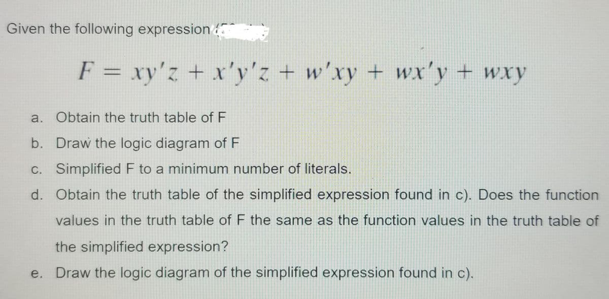 Given the following expression
F = xy'z + x'y'z + w'xy + wx'y + wxy
a. Obtain the truth table of F
b. Draw the logic diagram of F
C. Simplified F to a minimum number of literals.
d. Obtain the truth table of the simplified expression found in c). Does the function
values in the truth table of F the same as the function values in the truth table of
the simplified expression?
e. Draw the logic diagram of the simplified expression found in c).
