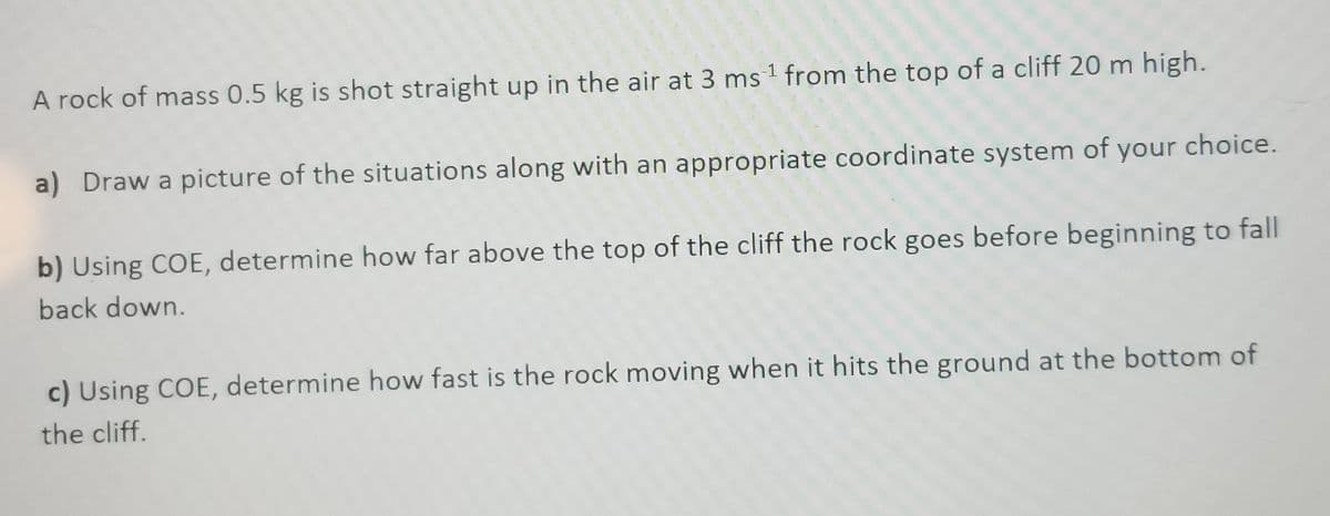 A rock of mass 0.5 kg is shot straight up in the air at 3 ms 1 from the top of a cliff 20 m high.
a) Draw a picture of the situations along with an appropriate coordinate system of your choice.
b) Using COE, determine how far above the top of the cliff the rock goes before beginning to fall
back down.
c) Using COE, determine how fast is the rock moving when it hits the ground at the bottom of
the cliff.
