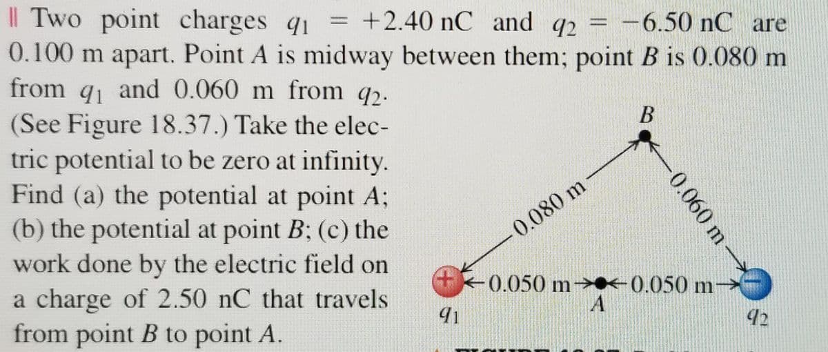 || Two point charges q1
0.100 m apart. Point A is midway between them; point B is 0.080 m
from q and 0.060 m from q2.
(See Figure 18.37.) Take the elec-
tric potential to be zero at infinity.
Find (a) the potential at point A;
(b) the potential at point B; (c) the
work done by the electric field on
+2.40 nC and q2 = -6.50 nC are
%3D
91
0.080 m
0.050 m- -0.050 m
a charge of 2.50 nC that travels
from point B to point A.
92
0.060 m
