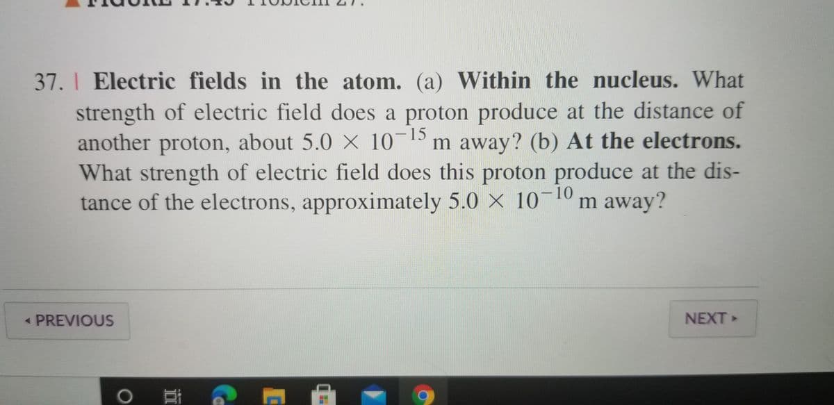 37. I Electric fields in the atom. (a) Within the nucleus. What
strength of electric field does a proton produce at the distance of
another proton, about 5.0 × 10¬15
What strength of electric field does this proton produce at the dis-
tance of the electrons, approximately 5.0 X 10-10
m away? (b) At the electrons.
m away?
< PREVIOUS
NEXT »
