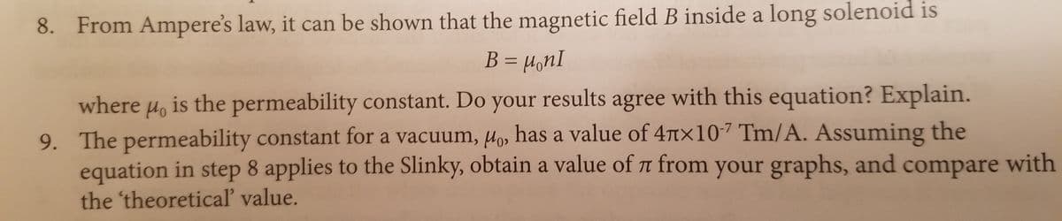 8. From Ampere's law, it can be shown that the magnetic field B inside a long solenoid is
B = µonI
where u, is the permeability constant. Do your results agree with this equation? Explain.
9. The permeability constant for a vacuum, Hos has a value of 4tx107 Tm/A. Assuming the
equation in step 8 applies to the Slinky, obtain a value of r from your graphs, and compare with
the 'theoreticaľ value.
