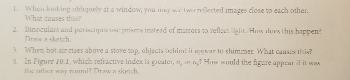 1. When looking obliquely at a window, you may see two reflected images close to each other.
What causes this?
2. Binoculars and periscopes use prisms instead of mirrors to reflect light. How does this happen?
Draw a sketch.
3. When hot air rises above a stove top, objects behind it appear to shimmer. What causes this?
4. In Figure 10.1, which refractive index is greater, n, or n,? How would the figure appear if it was
the other way round? Draw a sketch.
