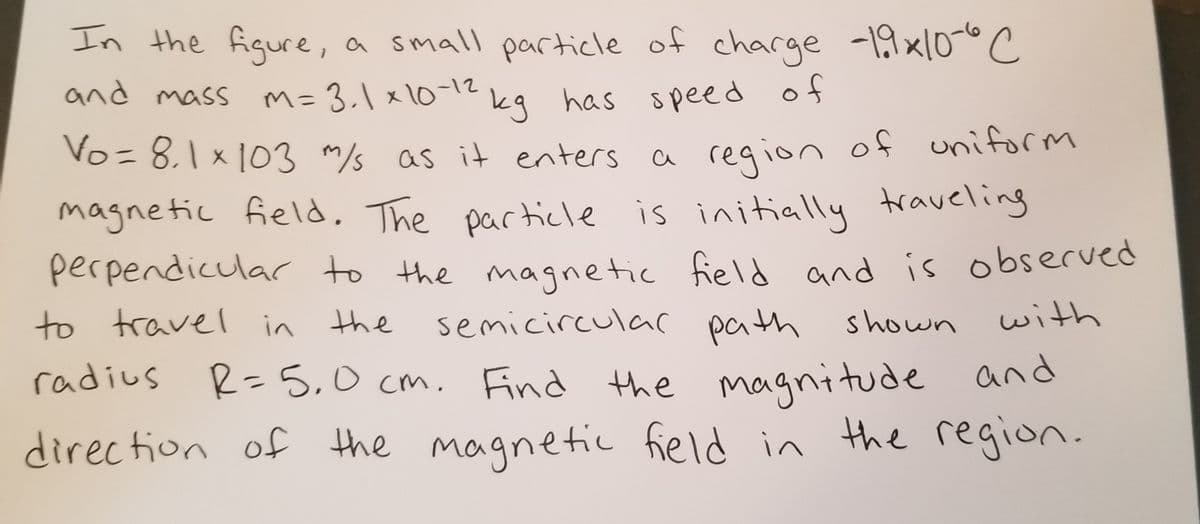 In the figure,
a small particle of charge -19x10-°C
and mass m= 3.\ x10-12
kg has speed of
Vo= 8,1x 103 m/s as it enters a region of uniform
magnetic field, The particle is initially traveling
perpendicular to the magnetic field and is observed
to travel in the
semicirculac path shown with
radius R-5,0 cm. Find the magnitude and
direction of the magnetic field in the region.
%3D
