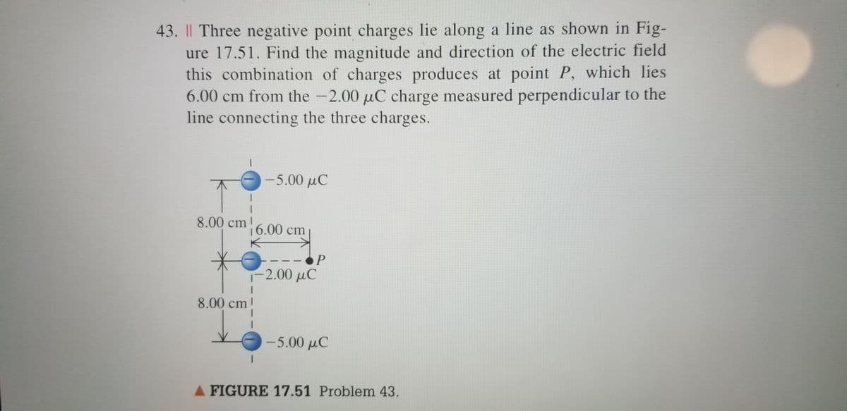 43. I| Three negative point charges lie along a line as shown in Fig-
ure 17.51. Find the magnitude and direction of the electric field
this combination of charges produces at point P, which lies
6.00 cm from the -2.00 µC charge measured perpendicular to the
line connecting the three charges.
-5.00 µC
|
8.00 cm!
16.00 cm
P
-2.00 μC
8.00 cm!
-5.00 μC
A FIGURE 17.51 Problem 43.
