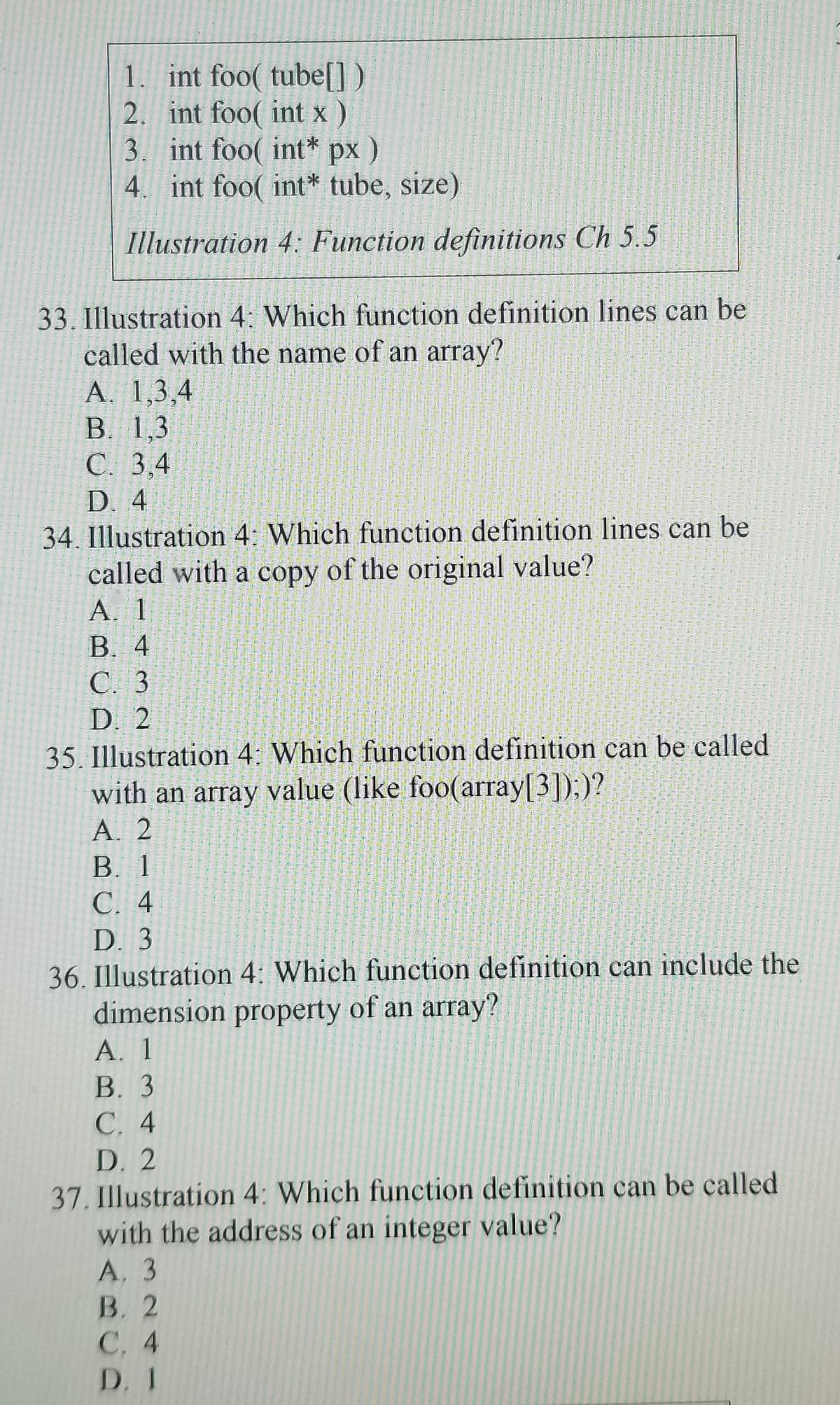 1. int foo( tube[] )
2. int foo( int x)
3. int foo( int* px )
4. int foo( int* tube, size)
Illustration 4: Function definitions Ch 5.5
33. Illustration 4: Which function definition lines can be
called with the name of an array?
A. 1,3,4
B. 13
С. 3,4
D. 4
34. Illustration 4: Which function definition lines can be
called with a copy of the original value?
А. 1
В. 4
C 3
D. 2
35. Illustration 4: Which function definition can be called
with an array value (like foo(array[3]);)?
A. 2
В. 1
С. 4
D. 3
36. Illustration 4: Which function definition can include the
dimension property of an array?
А. 1
В. 3
С. 4
D. 2
37. Illustration 4: Which function definition can be called
with the address of an integer value?
A. 3
В. 2
С, 4
D. 1
