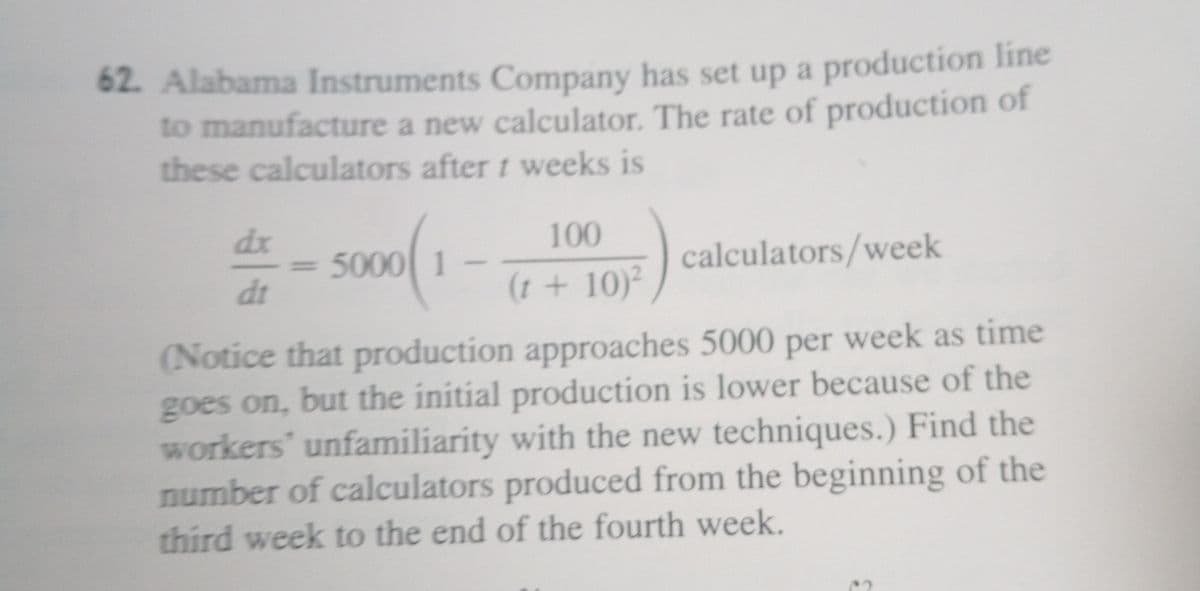 62. Alabama Instruments Company has set up a production line
to manufacture a new calculator. The rate of production of
these calculators after t weeks is
- so0(1
dx
100
5000 1
calculators/week
dt
(1 + 10)²
(Notice that production approaches 5000 per week as time
goes on, but the initial production is lower because of the
workers' unfamiliarity with the new techniques.) Find the
number of calculators produced from the beginning of the
third week to the end of the fourth week.
