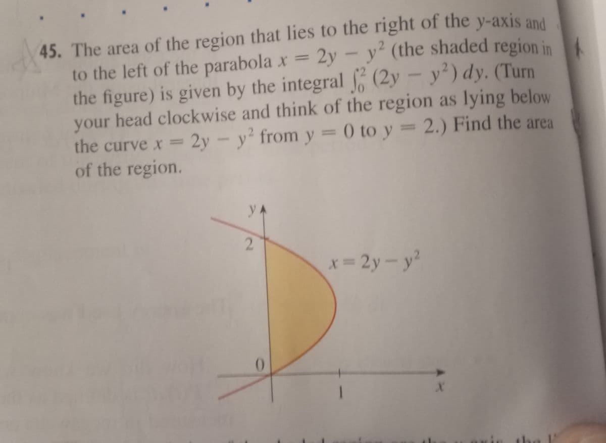 (the shaded region in
45. The area of the region that lies to the right of the y-axis and
to the left of the parabola x = 2y-y (the shaded region in
the figure) is given by the integral (2y - y') dy. (Turn
your head clockwise and think of the region as lying below
the curve x = 2y - y from y = 0 to y = 2.) Find the area
of the region.
y
2.
x= 2y-y?
