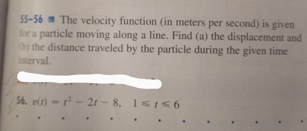 55-56 The velocity function (in meters per second) is given
for a particle moving along a line. Find (a) the displacement and
(b) the distance traveled by the particle during the given time
interval.
56. v(t) = 12- 2t -
8, 1< t<6
