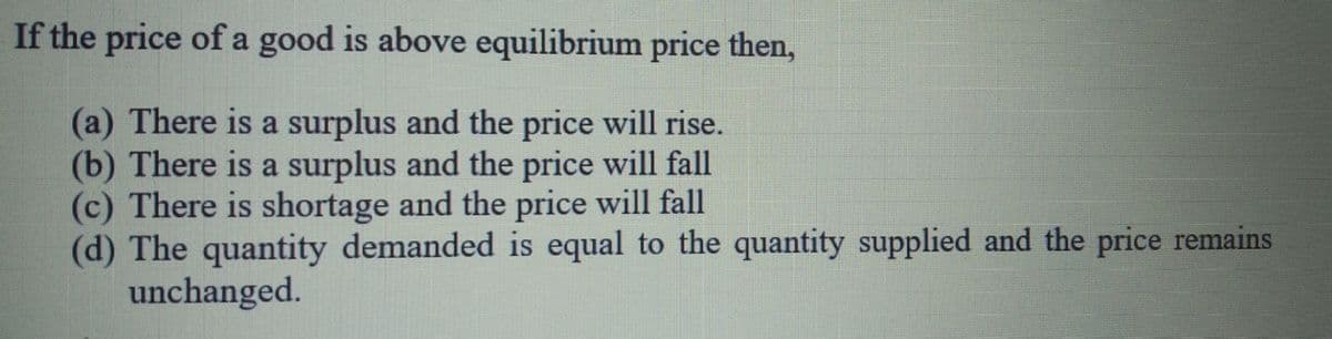 If the price ofa good is above equilibrium price then,
(a) There is a surplus and the price will rise.
(b) There is a surplus and the price will fall
(c) There is shortage and the price will fall
(d) The quantity demanded is equal to the quantity supplied and the price remains
unchanged.
