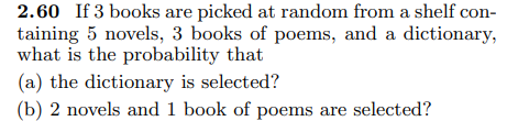 2.60 If 3 books are picked at random from a shelf con-
taining 5 novels, 3 books of poems, and a dictionary,
what is the probability that
(a) the dictionary is selected?
(b) 2 novels and 1 book of poems are selected?
