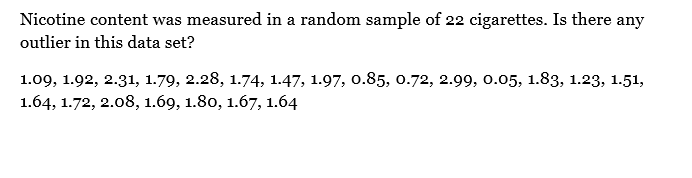 Nicotine content was measured in a random sample of 22 cigarettes. Is there any
outlier in this data set?
1.09, 1.92, 2.31, 1.79, 2.28, 1.74, 1.47, 1.97, 0.85, 0.72, 2.99, 0.05, 1.83, 1.23, 1.51,
1.64, 1.72, 2.08, 1.69, 1.80, 1.67, 1.64
