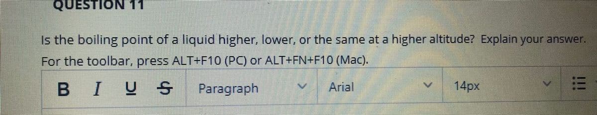 QUESTION 11
Is the boiling point of a liquid higher, lower, or the same at a higher altitude? Explain your answer.
For the toolbar, press ALT+F10 (PC) or ALT+FN+F10 (Mac).
BIUS
14px
Paragraph
Arial
!!
