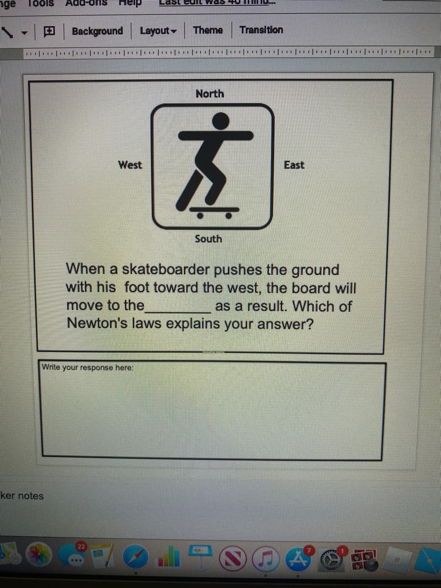 nge
Tools
Add-ons
Heip
Last ed was UTI
Background
Layout
Theme
Transition
North
左
West
East
South
When a skateboarder pushes the ground
with his foot toward the west, the board will
as a result. Which of
Newton's laws explains your answer?
move to the
Write your response here:
ker notes
