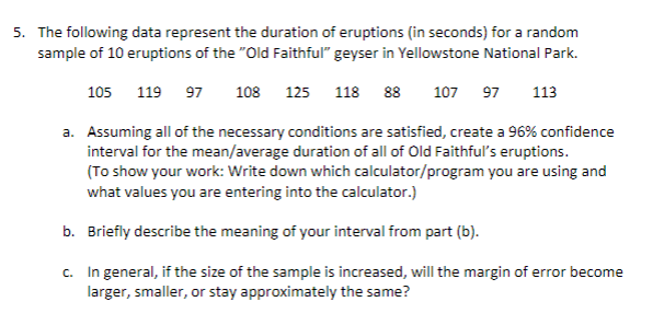 The following data represent the duration of eruptions (in seconds) for a random
sample of 10 eruptions of the "Old Faithful" geyser in Yellowstone National Park.
105 119 97
108 125 118 88
107 97
113
a. Assuming all of the necessary conditions are satisfied, create a 96% confidence
interval for the mean/average duration of all of Old Faithful's eruptions.
(To show your work: Write down which calculator/program you are using and
what values you are entering into the calculator.)
b. Briefly describe the meaning of your interval from part (b).
c. In general, if the size of the sample is increased, will the margin of error become
larger, smaller, or stay approximately the same?
