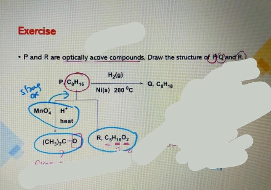 Exercise
• P and R are optically active compounds. Draw the structure of FQ)and R.)
H2(g)
P CH16
shug
of
- Q, C;H18
Ni(s) 200 °C
MnO H
heat
(CH,),Co
R, C,H1,02
Ovan
